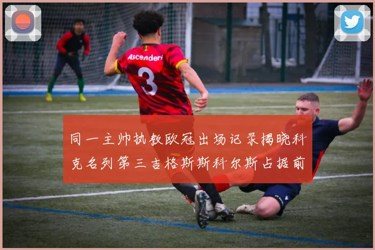 同一主帅执教欧冠出场记录揭晓科克名列第三吉格斯斯科尔斯占据前两位