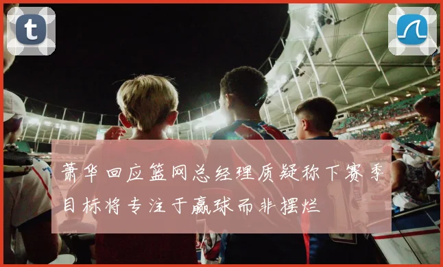 萧华回应篮网总经理质疑称下赛季目标将专注于赢球而非摆烂