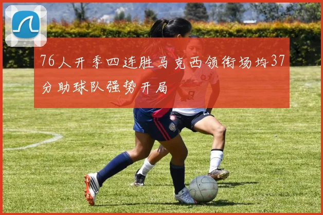 76人开季四连胜马克西领衔场均37分助球队强势开局