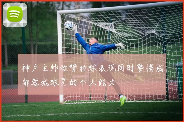 神户主帅称赞控球表现同时警惕成都蓉城球员的个人能力