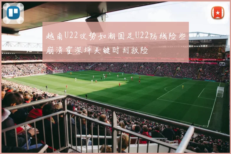 越南U22攻势如潮国足U22防线险些崩溃霍深坪关键时刻救险
