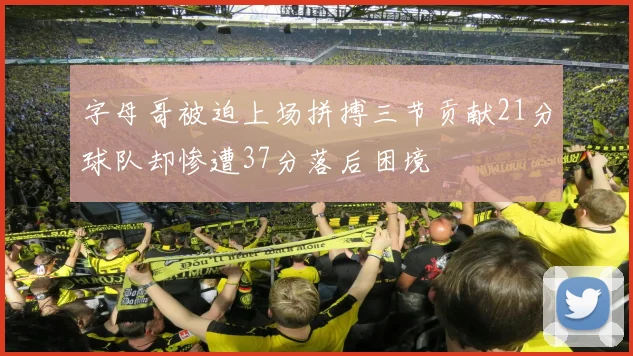 字母哥被迫上场拼搏三节贡献21分球队却惨遭37分落后困境