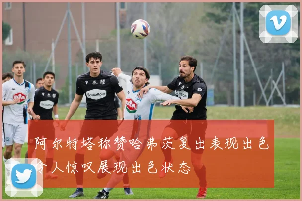 阿尔特塔称赞哈弗茨复出表现出色令人惊叹展现出色状态