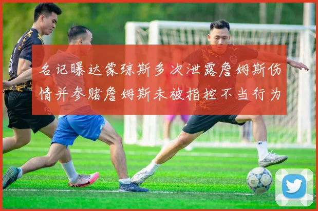 名记曝达蒙琼斯多次泄露詹姆斯伤情并参赌詹姆斯未被指控不当行为