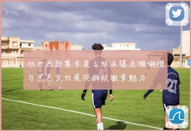 切尔西新赛季复古球衣曝光珊瑚橙与黑色交织展现狮纹徽章魅力