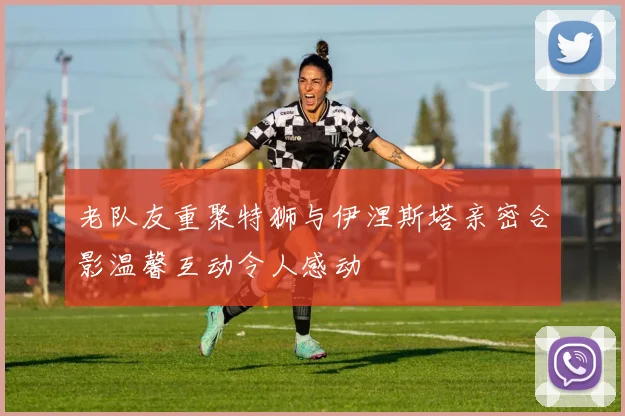 老队友重聚特狮与伊涅斯塔亲密合影温馨互动令人感动