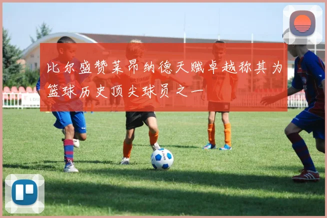 比尔盛赞莱昂纳德天赋卓越称其为篮球历史顶尖球员之一