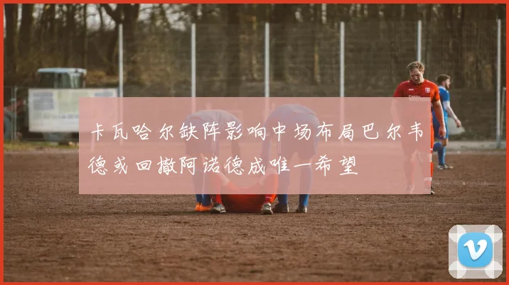 卡瓦哈尔缺阵影响中场布局巴尔韦德或回撤阿诺德成唯一希望