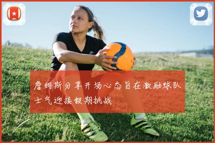 詹姆斯分享开场心态旨在激励球队士气迎接假期挑战