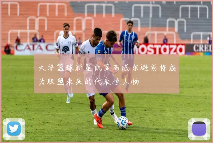 大学篮球新星凯莱布威尔逊或将成为联盟未来的代表性人物