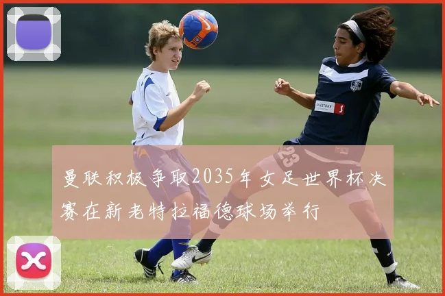曼联积极争取2035年女足世界杯决赛在新老特拉福德球场举行