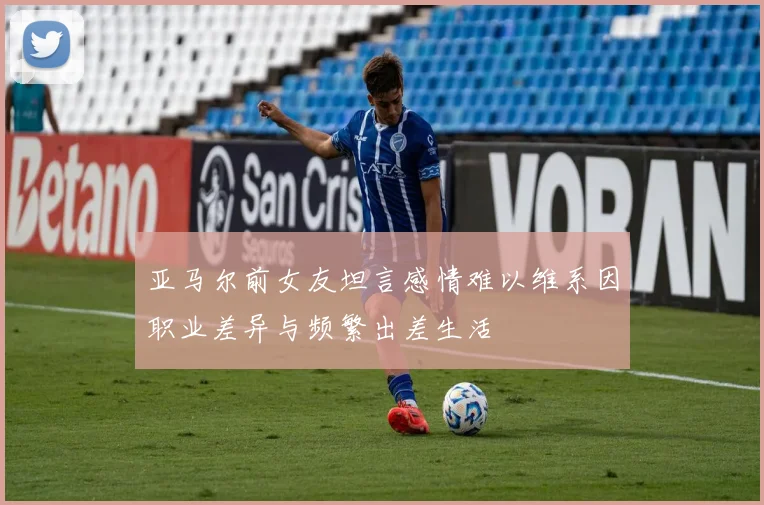 亚马尔前女友坦言感情难以维系因职业差异与频繁出差生活