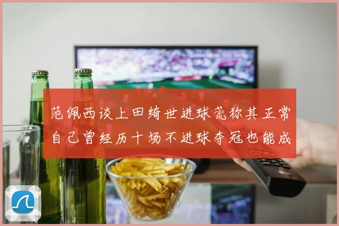 范佩西谈上田绮世进球荒称其正常自己曾经历十场不进球夺冠也能成功