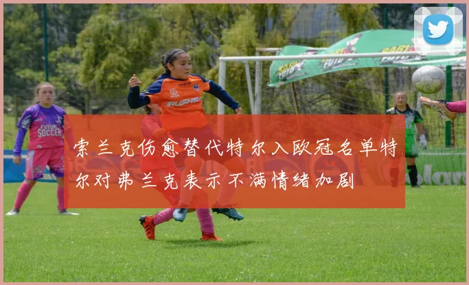 索兰克伤愈替代特尔入欧冠名单特尔对弗兰克表示不满情绪加剧