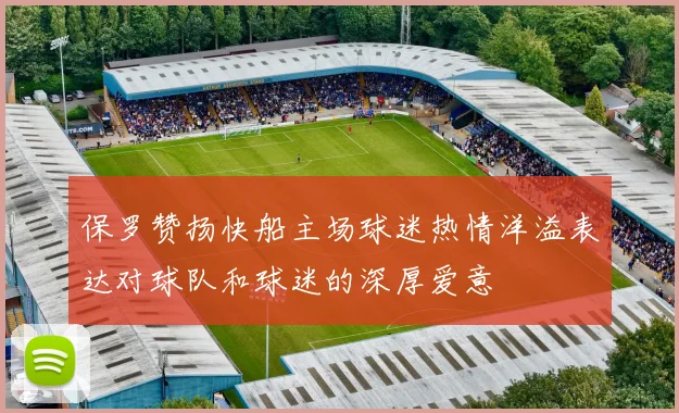 保罗赞扬快船主场球迷热情洋溢表达对球队和球迷的深厚爱意