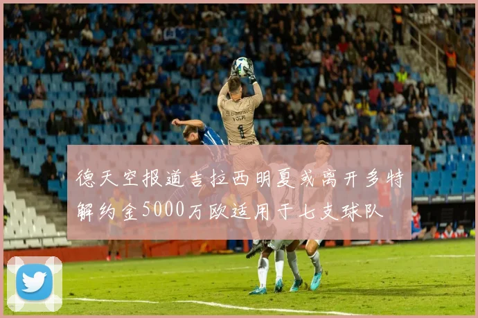 德天空报道吉拉西明夏或离开多特解约金5000万欧适用于七支球队