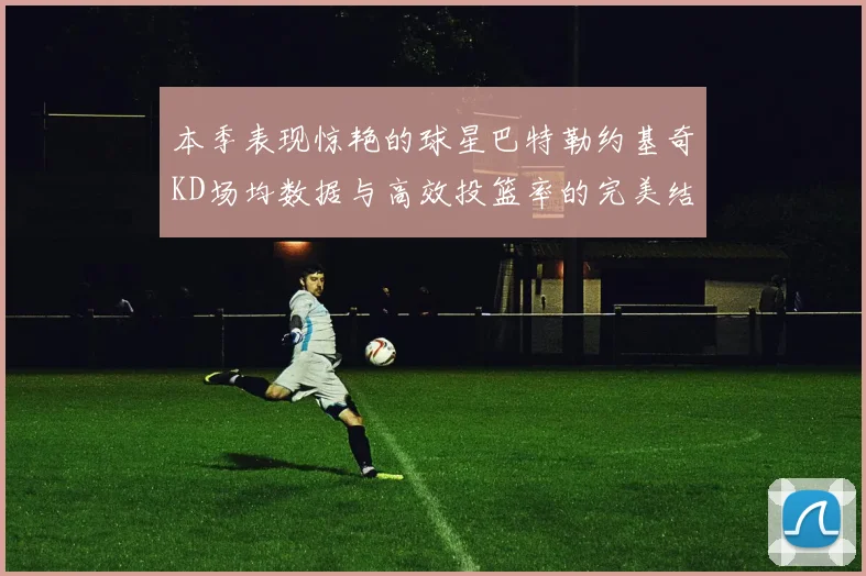 本季表现惊艳的球星巴特勒约基奇KD场均数据与高效投篮率的完美结合