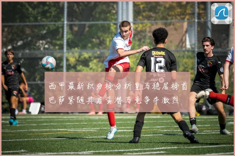 西甲最新积分榜分析皇马稳居榜首巴萨紧随其后黄潜马竞争夺激烈