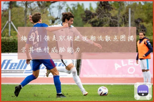 梅西引领美职联进攻潮流散点图揭示其独特威胁能力