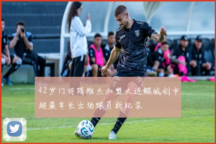 42岁门将隋维杰加盟大连鲲城创中超最年长出场球员新纪录