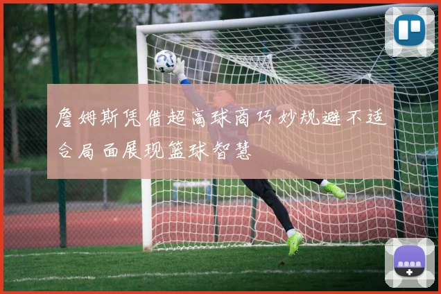 詹姆斯凭借超高球商巧妙规避不适合局面展现篮球智慧
