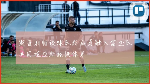 斯普利特谈球队新成员融入需全队共同适应新轮换体系