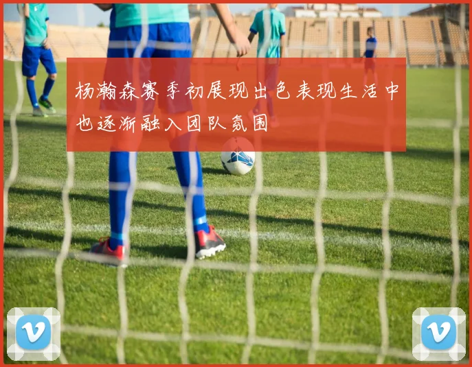 杨瀚森赛季初展现出色表现生活中也逐渐融入团队氛围