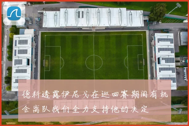 德科透露伊尼戈在巡回赛期间有机会离队我们全力支持他的决定