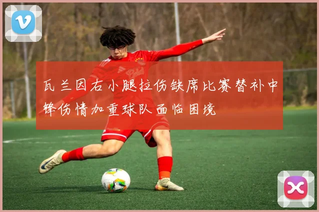 瓦兰因右小腿拉伤缺席比赛替补中锋伤情加重球队面临困境