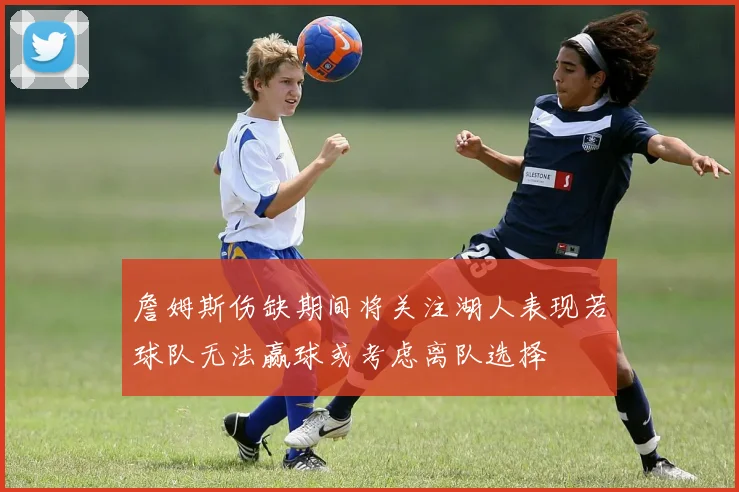詹姆斯伤缺期间将关注湖人表现若球队无法赢球或考虑离队选择