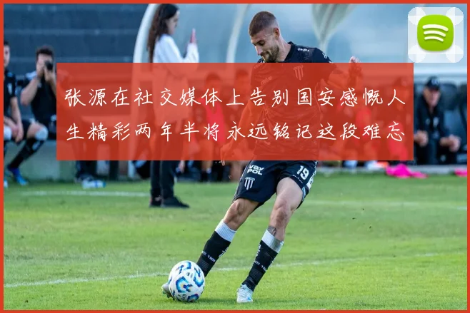 张源在社交媒体上告别国安感慨人生精彩两年半将永远铭记这段难忘故事