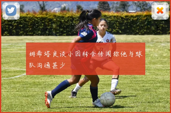 姆希塔良谈小因转会传闻称他与球队沟通甚少