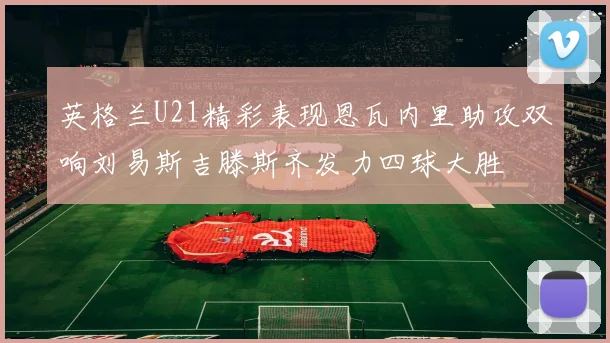英格兰U21精彩表现恩瓦内里助攻双响刘易斯吉滕斯齐发力四球大胜