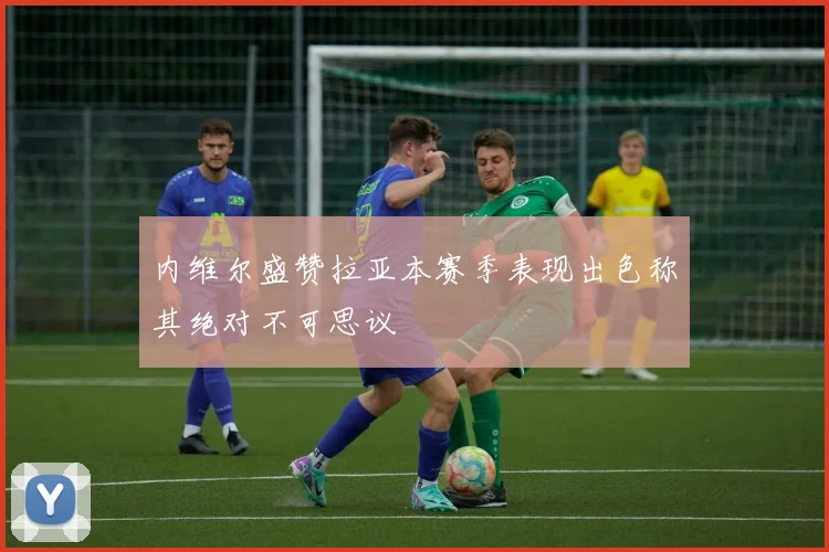 内维尔盛赞拉亚本赛季表现出色称其绝对不可思议