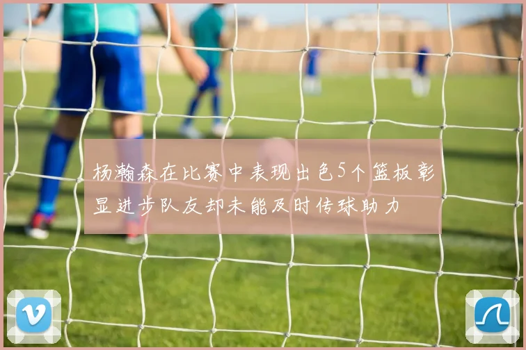 杨瀚森在比赛中表现出色5个篮板彰显进步队友却未能及时传球助力