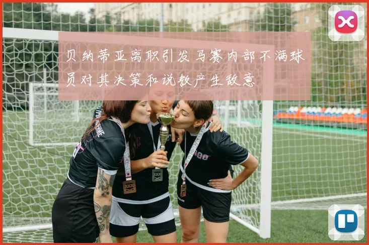 贝纳蒂亚离职引发马赛内部不满球员对其决策和说教产生敌意