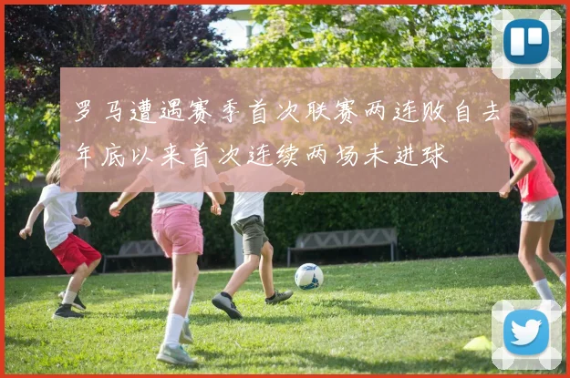 罗马遭遇赛季首次联赛两连败自去年底以来首次连续两场未进球