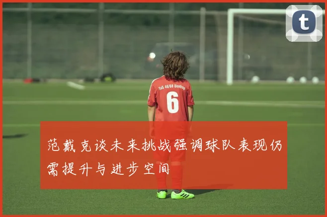 范戴克谈未来挑战强调球队表现仍需提升与进步空间