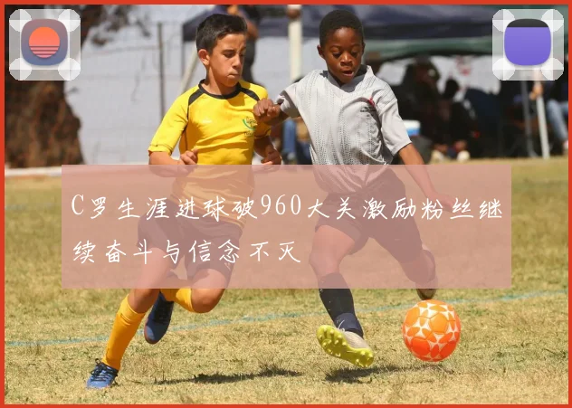 C罗生涯进球破960大关激励粉丝继续奋斗与信念不灭